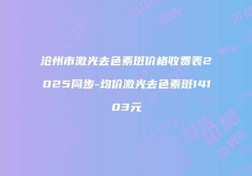 沧州市激光去色素斑价格收费表2025同步-均价激光去色素斑14103元