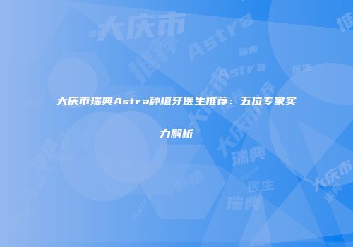 大庆市瑞典Astra种植牙医生推荐：五位专家实力解析