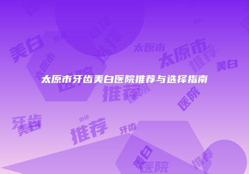 太原市牙齿美白医院推荐与选择指南