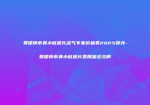 景德镇市鼻小柱延长名气专家价格表2025曝光-景德镇市鼻小柱延长费用是多少啊