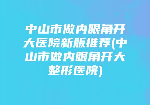 中山市做内眼角开大医院新版推荐(中山市做内眼角开大整形医院)