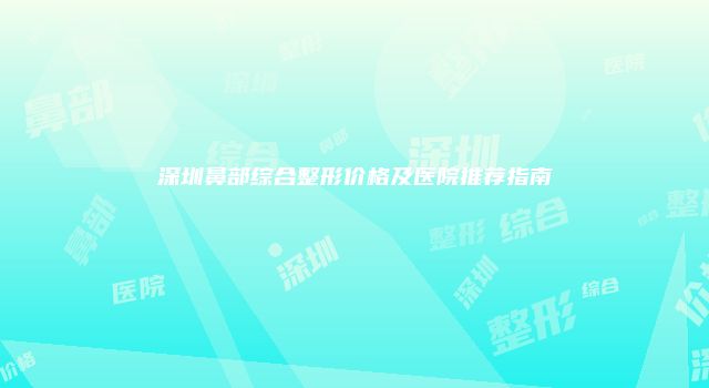 深圳鼻部综合整形价格及医院推荐指南