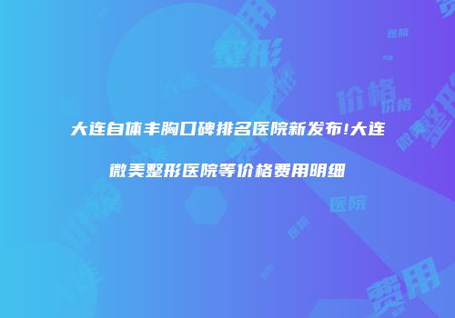 大连自体丰胸口碑排名医院新发布!大连微美整形医院等价格费用明细