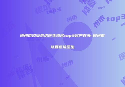 柳州市修复痘坑医生排名top3名声在外-柳州市修复痘坑医生