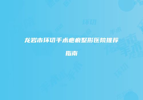 龙岩市环切手术疤痕整形医院推荐指南