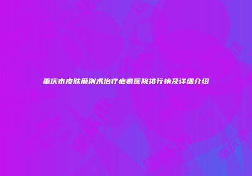 重庆市皮肤磨削术治疗疤痕医院排行榜及详细介绍