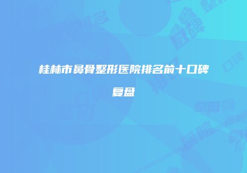 桂林市鼻骨整形医院排名前十口碑复盘
