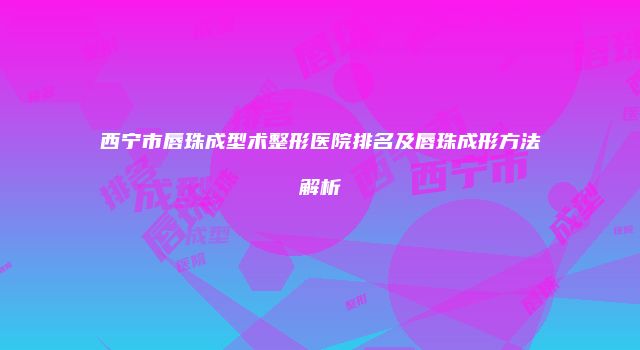 西宁市唇珠成型术整形医院排名及唇珠成形方法解析