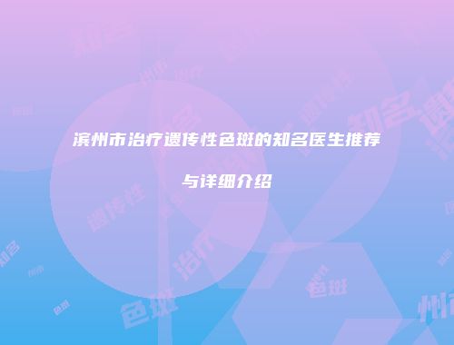 滨州市治疗遗传性色斑的知名医生推荐与详细介绍