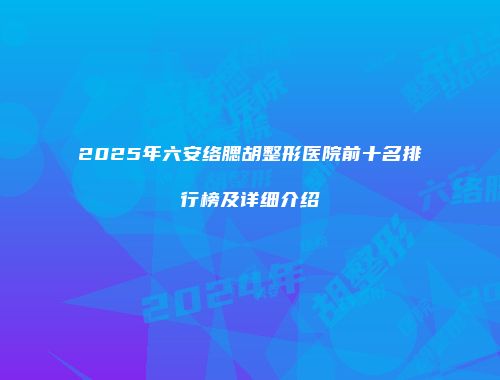 2025年六安络腮胡整形医院前十名排行榜及详细介绍