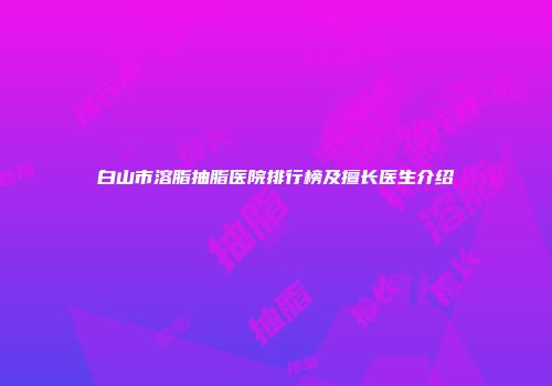 白山市溶脂抽脂医院排行榜及擅长医生介绍
