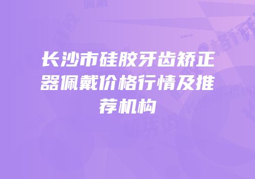 长沙市硅胶牙齿矫正器佩戴价格行情及推荐机构