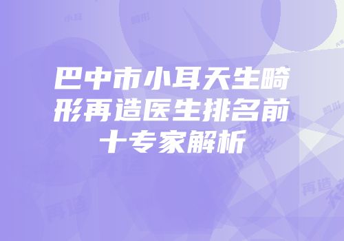 巴中市小耳天生畸形再造医生排名前十专家解析
