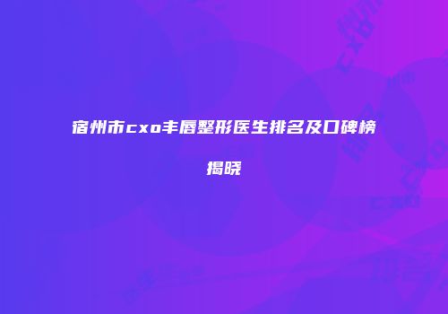 宿州市cxo丰唇整形医生排名及口碑榜揭晓