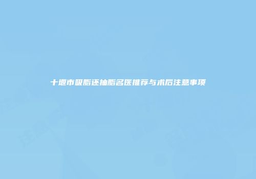 十堰市吸脂还抽脂名医推荐与术后注意事项