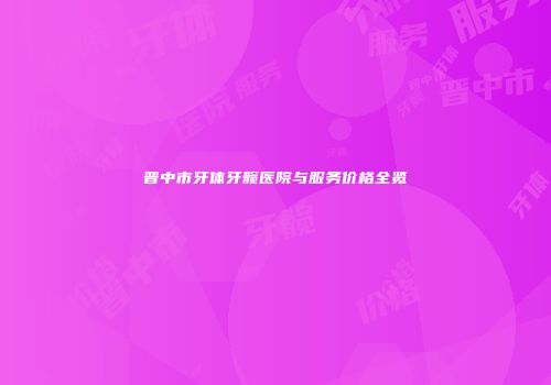 晋中市牙体牙髋医院与服务价格全览