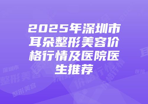 2025年深圳市耳朵整形美容价格行情及医院医生推荐