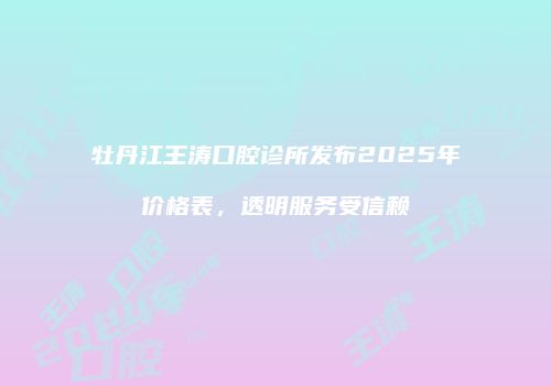 牡丹江王涛口腔诊所发布2025年价格表，透明服务受信赖