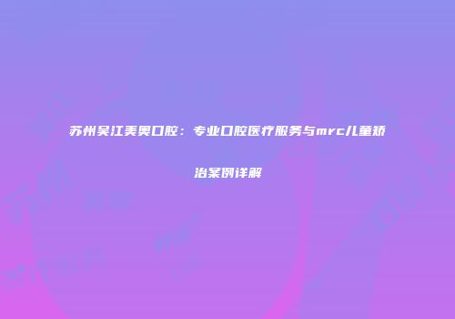 苏州吴江美奥口腔：专业口腔医疗服务与mrc儿童矫治案例详解