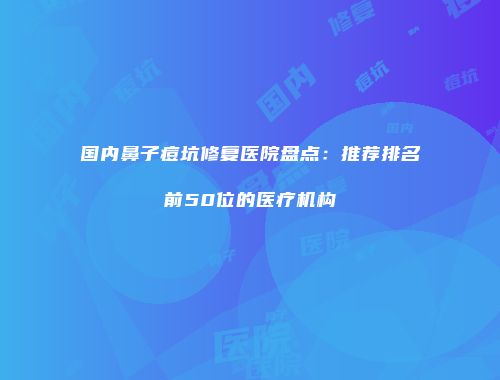 国内鼻子痘坑修复医院盘点：推荐排名前50位的医疗机构