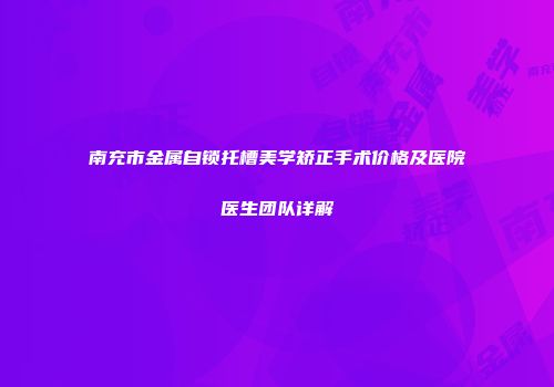 南充市金属自锁托槽美学矫正手术价格及医院医生团队详解