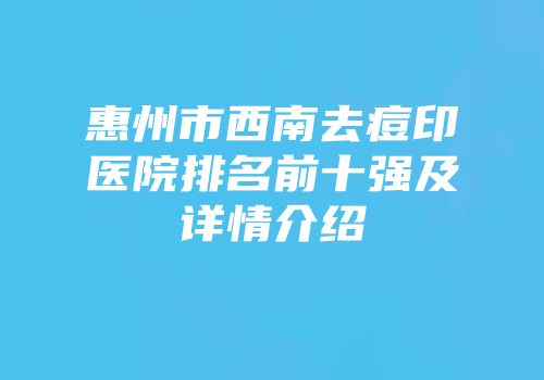 惠州市西南去痘印医院排名前十强及详情介绍