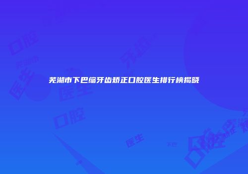 芜湖市下巴缩牙齿矫正口腔医生排行榜揭晓