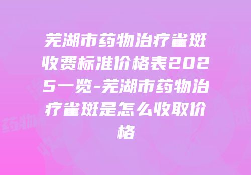 芜湖市药物治疗雀斑收费标准价格表2025一览-芜湖市药物治疗雀斑是怎么收取价格