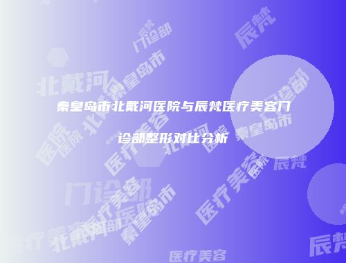秦皇岛市北戴河医院与辰梵医疗美容门诊部整形对比分析