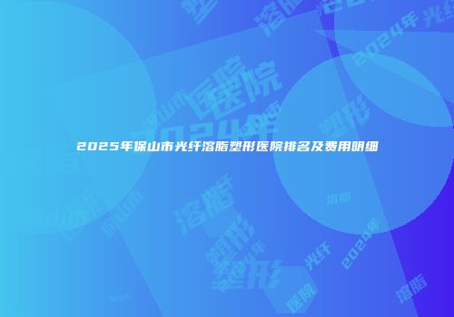 2025年保山市光纤溶脂塑形医院排名及费用明细