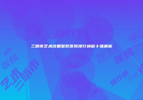 三明市艺术纹眉整形医院排行榜前十强解析