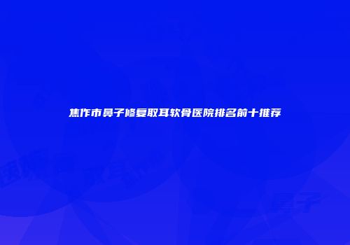 焦作市鼻子修复取耳软骨医院排名前十推荐