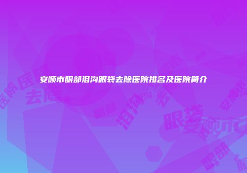 安顺市眼部泪沟眼袋去除医院排名及医院简介