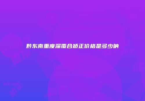 黔东南重度深覆合矫正价格是多少呐