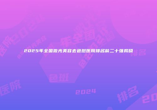 2025年全国激光美容去色斑医院排名前二十强揭晓