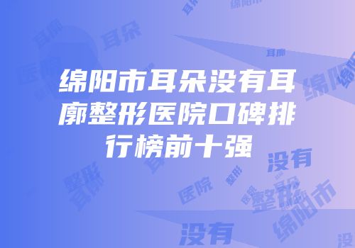 绵阳市耳朵没有耳廓整形医院口碑排行榜前十强