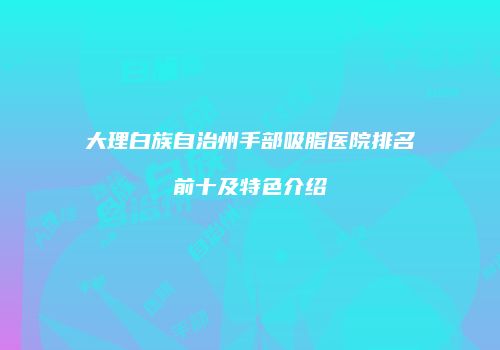 大理白族自治州手部吸脂医院排名前十及特色介绍