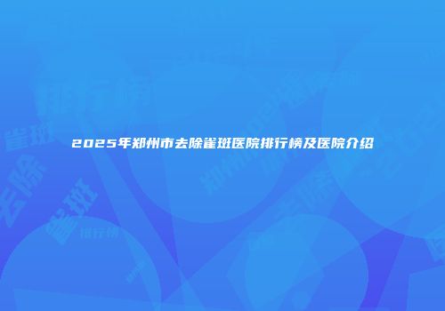 2025年郑州市去除雀斑医院排行榜及医院介绍