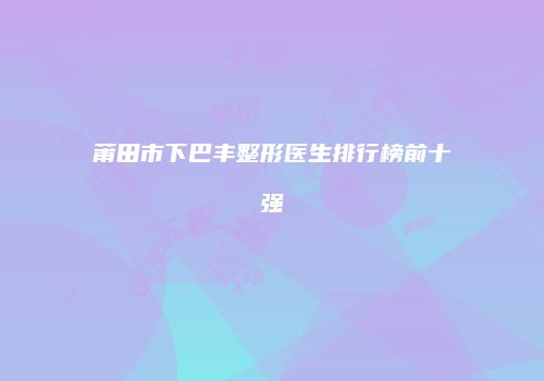 莆田市下巴丰整形医生排行榜前十强