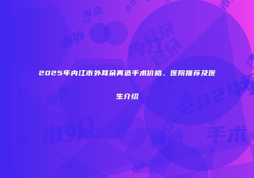 2025年内江市外耳朵再造手术价格、医院推荐及医生介绍