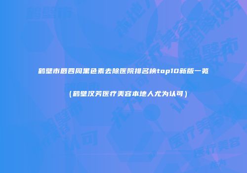 鹤壁市唇四周黑色素去除医院排名榜top10新版一览（鹤壁汉芳医疗美容本地人尤为认可）