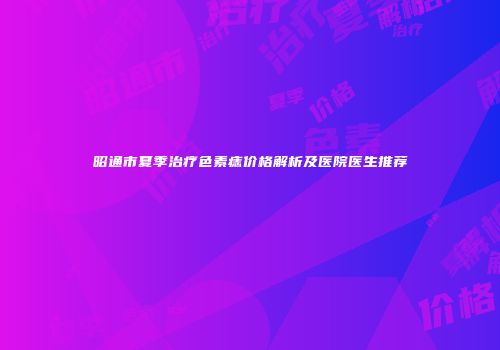 昭通市夏季治疗色素痣价格解析及医院医生推荐