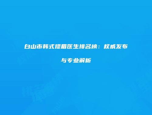 白山市韩式提眉医生排名榜：权威发布与专业解析