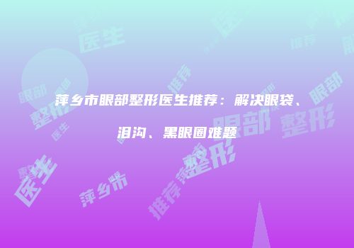 萍乡市眼部整形医生推荐：解决眼袋、泪沟、黑眼圈难题