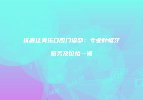 抚顺佳美乐口腔门诊部：专业种植牙服务及价格一览