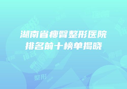 湖南省瘦臀整形医院排名前十榜单揭晓