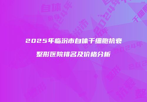 2025年临汾市自体干细胞抗衰整形医院排名及价格分析