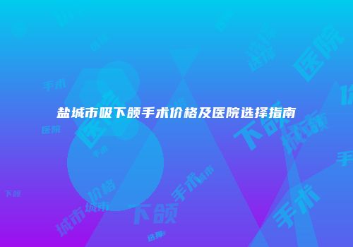 盐城市吸下颌手术价格及医院选择指南