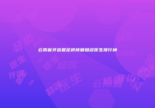 云南省牙齿固定桥修复知名医生排行榜