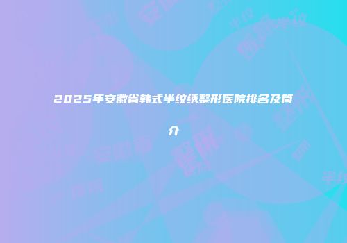 2025年安徽省韩式半纹绣整形医院排名及简介